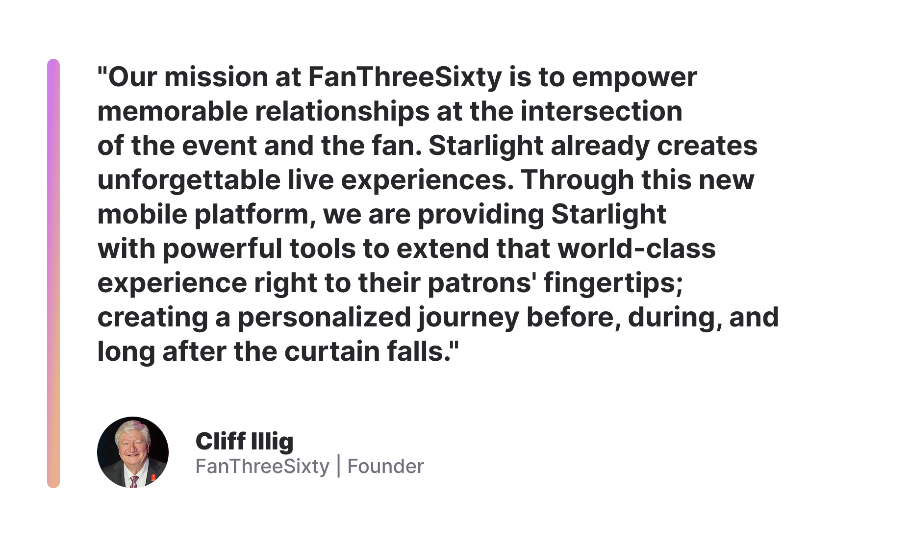 "Our mission at FanThreeSixty is to empower memorable relationships at the intersection of the event and the fan. Starlight already creates unforgettable live experiences. Through this new mobile platform, we are providing Starlight with powerful tools to extend that world-class experience right to their patrons' fingertips; creating a personalized journey before, during, and long after the curtain falls." Cliff Illig, FanThreeSixty Founder