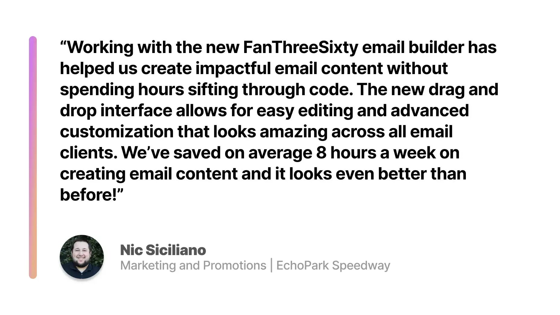 Quote from Nic Siciliano: “Working with the new FanThreeSixty email builder has helped us create impactful email content without spending hours sifting through code. The new drag and drop interface allows for easy editing and advanced customization that looks amazing across all email clients. We’ve saved on average 8 hours a week on creating email content and it looks even better than before!”