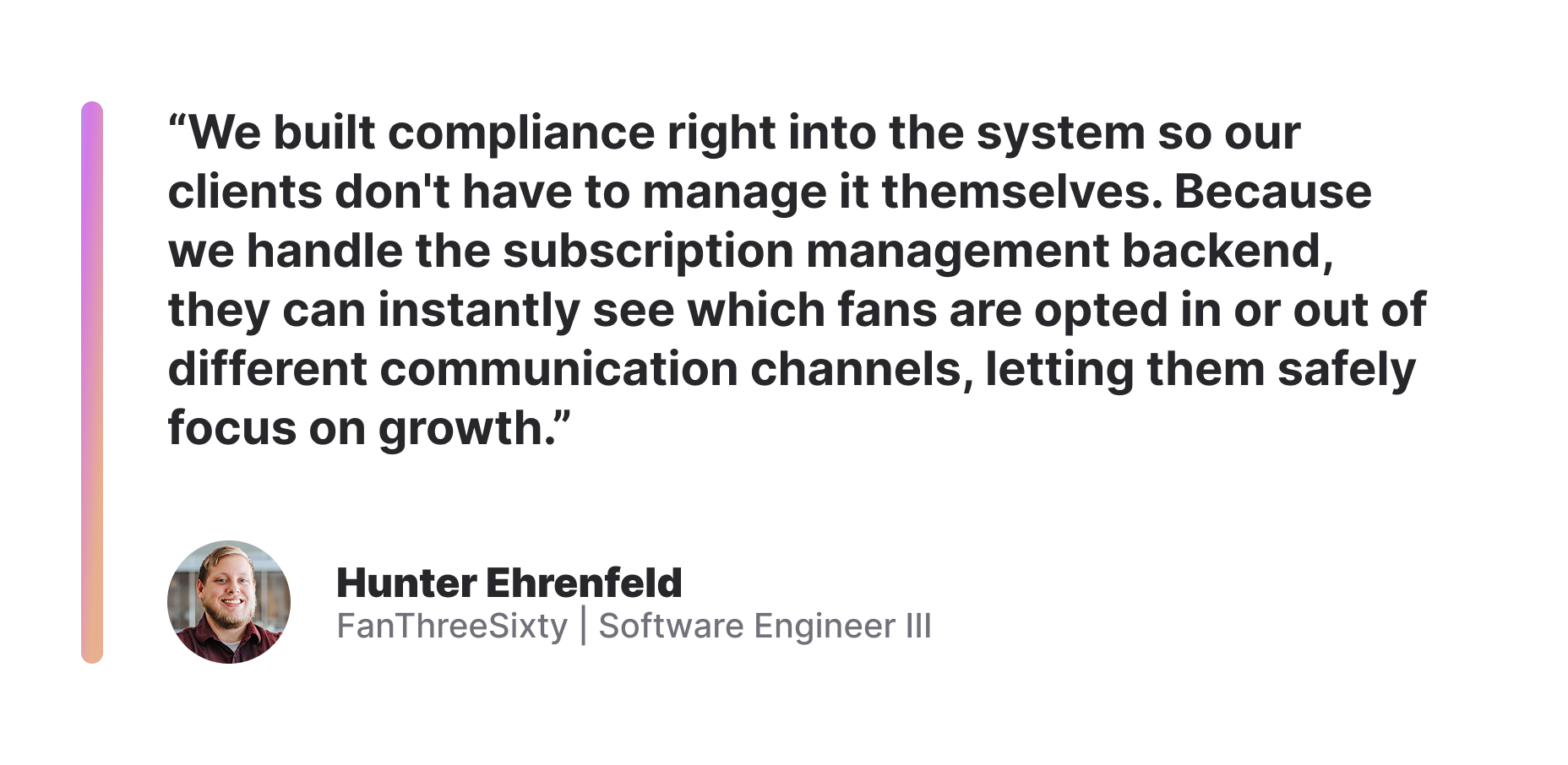 "We built compliance right into the system so our clients don't have to manage it themselves. Because we handle the subscription management backend, they can instantly see which fans are opted in or out of different communication channels, letting them safely focus on growth." - Hunter Ehrenfeld, Software Engineer III