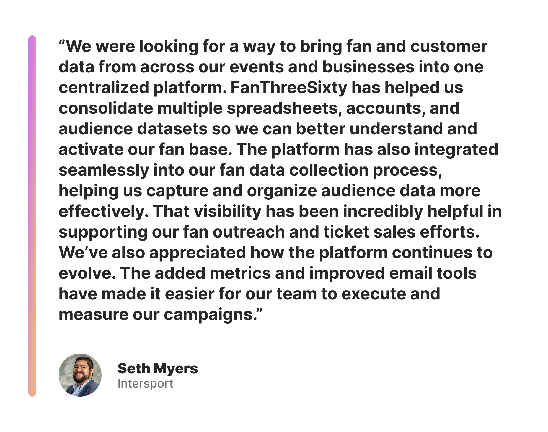 “We were looking for a way to bring fan and customer data from across our events and businesses into one centralized platform. FanThreeSixty has helped us consolidate multiple spreadsheets, accounts, and audience datasets so we can better understand and activate our fan base. The platform has also integrated seamlessly into our fan data collection process, helping us capture and organize audience data more effectively. That visibility has been incredibly helpful in supporting our fan outreach and ticket sales efforts. We’ve also appreciated how the platform continues to evolve. The added metrics and improved email tools have made it easier for our team to execute and measure our campaigns.” - Seth Myers, Intersport