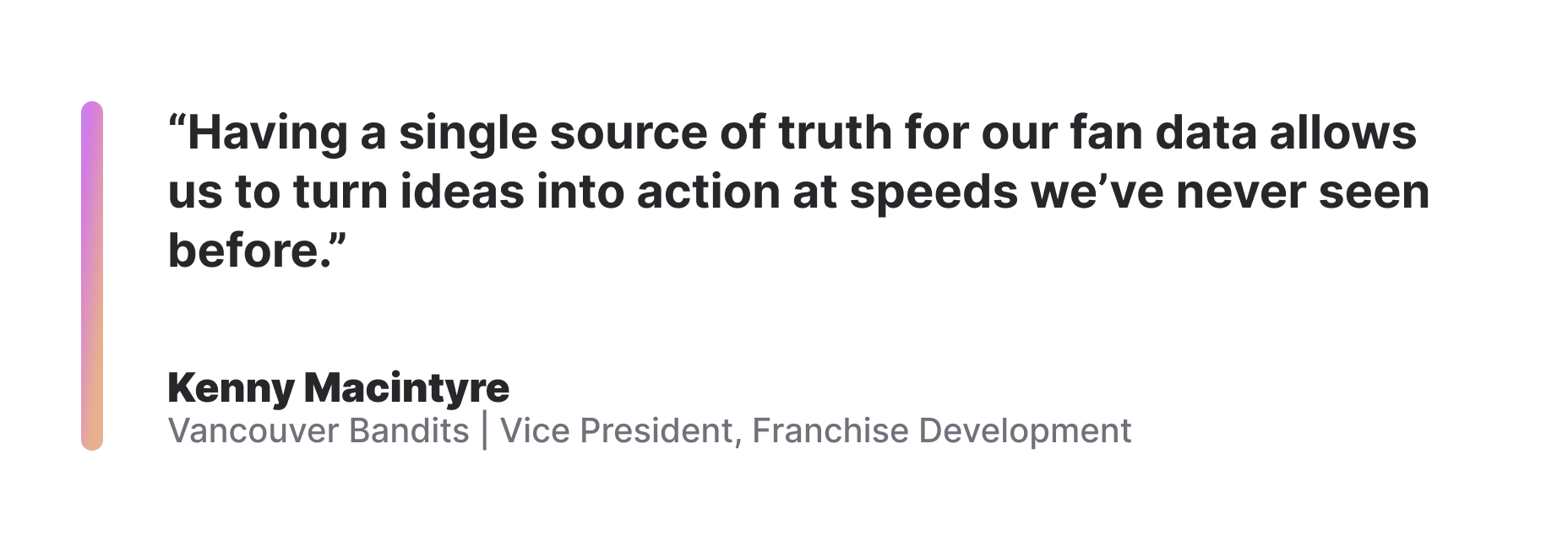 "Having a single source of truth for our fan data allows us to turn ideas into action at speeds we've never seen before." Kenny Macintyre, Vancouver Bandits, Vice President Franchise Development